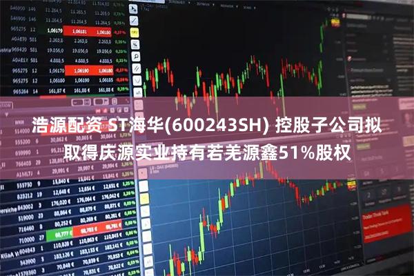浩源配资 ST海华(600243SH) 控股子公司拟取得庆源实业持有若羌源鑫51%股权