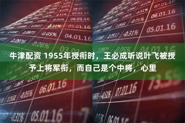牛津配资 1955年授衔时,王必成听说叶飞被授予上将军衔,而自己是个中将,心里