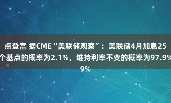 点登富 据CME“美联储观察”：美联储4月加息25个基点的概率为2.1%，维持利率不变的概率为97.9%