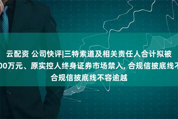 云配资 公司快评|三特索道及相关责任人合计拟被罚超3400万元、原实控人终身证券市场禁入, 合规信披底线不容逾越