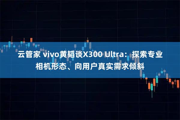 云管家 vivo黄韬谈X300 Ultra：探索专业相机形态、向用户真实需求倾斜