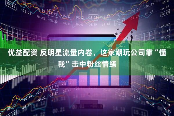 优益配资 反明星流量内卷，这家潮玩公司靠“懂我”击中粉丝情绪