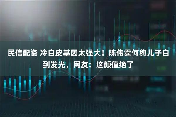 民信配资 冷白皮基因太强大！陈伟霆何穗儿子白到发光，网友：这颜值绝了