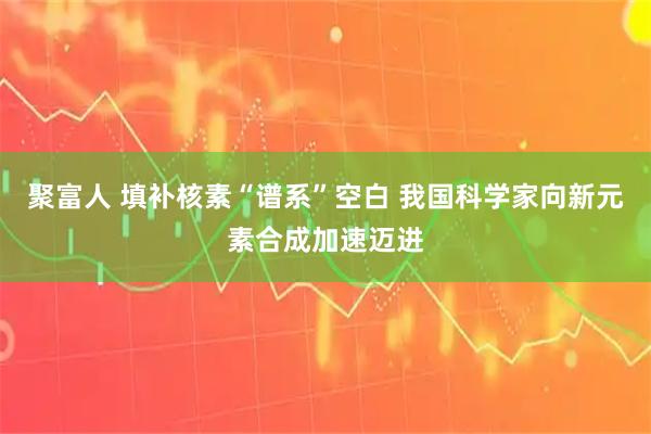 聚富人 填补核素“谱系”空白 我国科学家向新元素合成加速迈进