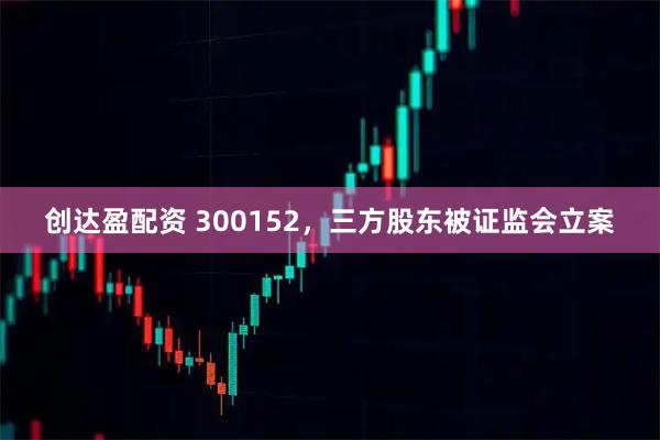 创达盈配资 300152，三方股东被证监会立案