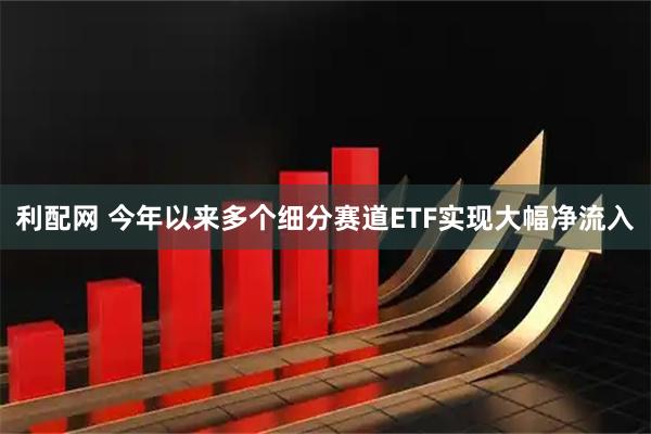 利配网 今年以来多个细分赛道ETF实现大幅净流入